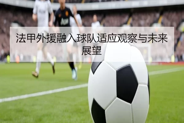 法甲外援融入球队适应观察与未来展望